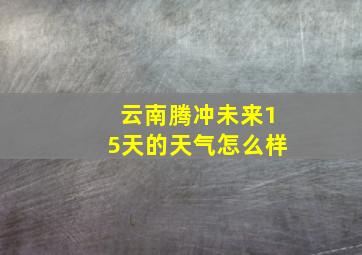 云南腾冲未来15天的天气怎么样