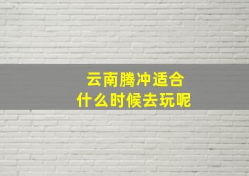 云南腾冲适合什么时候去玩呢