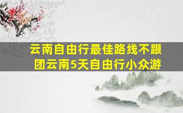 云南自由行最佳路线不跟团云南5天自由行小众游