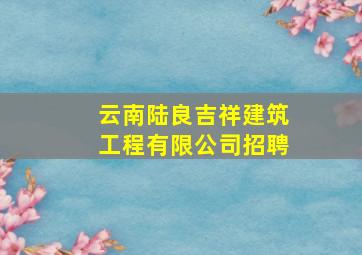 云南陆良吉祥建筑工程有限公司招聘