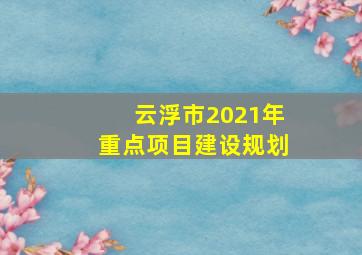 云浮市2021年重点项目建设规划