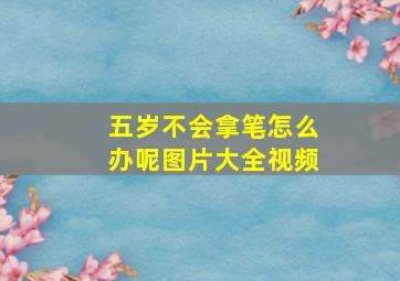 五岁不会拿笔怎么办呢图片大全视频