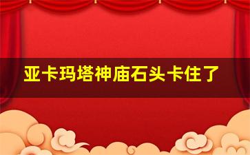 亚卡玛塔神庙石头卡住了