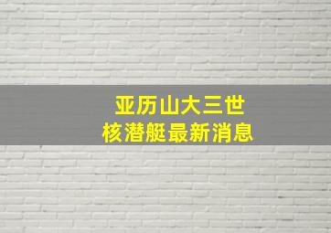 亚历山大三世核潜艇最新消息