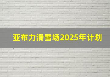 亚布力滑雪场2025年计划