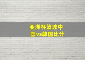 亚洲杯篮球中国vs韩国比分