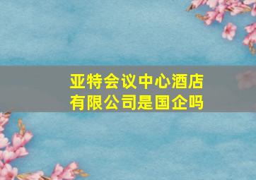 亚特会议中心酒店有限公司是国企吗