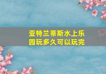 亚特兰蒂斯水上乐园玩多久可以玩完