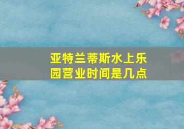 亚特兰蒂斯水上乐园营业时间是几点