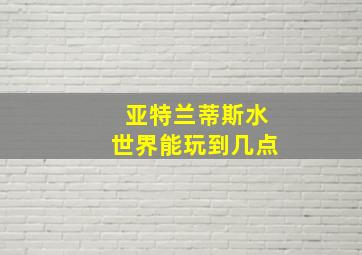 亚特兰蒂斯水世界能玩到几点