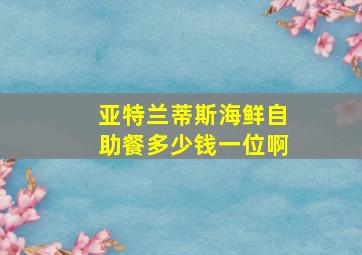 亚特兰蒂斯海鲜自助餐多少钱一位啊