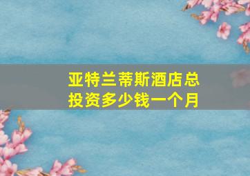 亚特兰蒂斯酒店总投资多少钱一个月