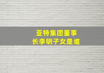 亚特集团董事长李明子女是谁