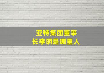 亚特集团董事长李明是哪里人