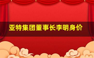 亚特集团董事长李明身价