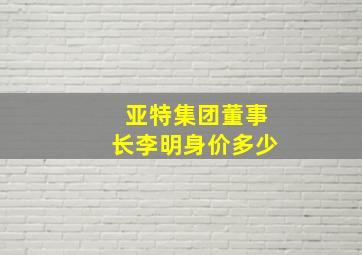 亚特集团董事长李明身价多少