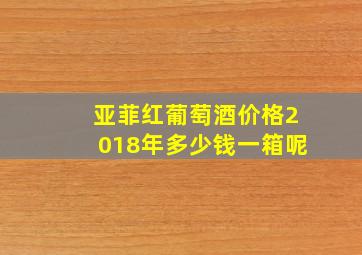 亚菲红葡萄酒价格2018年多少钱一箱呢