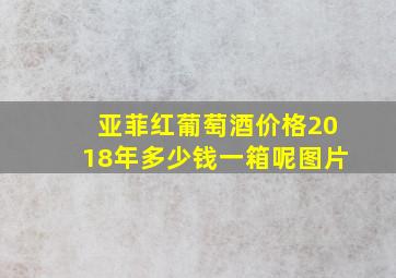 亚菲红葡萄酒价格2018年多少钱一箱呢图片