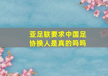 亚足联要求中国足协换人是真的吗吗