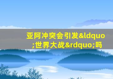 亚阿冲突会引发“世界大战”吗