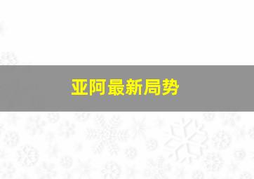 亚阿最新局势