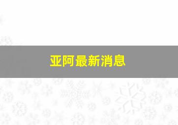 亚阿最新消息