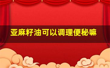 亚麻籽油可以调理便秘嘛