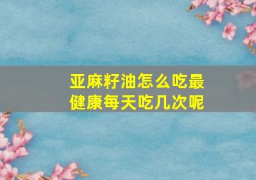 亚麻籽油怎么吃最健康每天吃几次呢