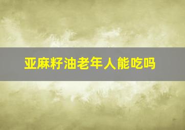 亚麻籽油老年人能吃吗