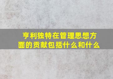 亨利独特在管理思想方面的贡献包括什么和什么