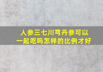 人参三七川芎丹参可以一起吃吗怎样的比例才好