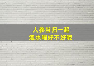 人参当归一起泡水喝好不好呢