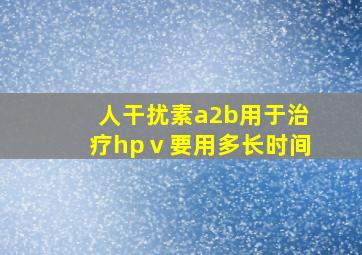 人干扰素a2b用于治疗hpⅴ要用多长时间