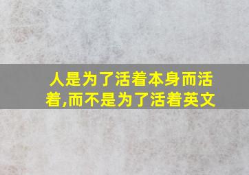 人是为了活着本身而活着,而不是为了活着英文