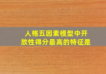 人格五因素模型中开放性得分最高的特征是