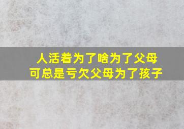 人活着为了啥为了父母可总是亏欠父母为了孩子