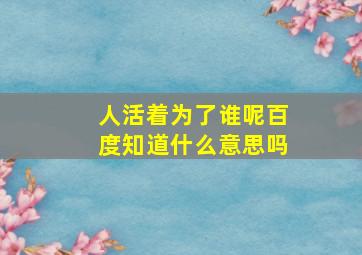 人活着为了谁呢百度知道什么意思吗