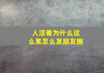 人活着为什么这么累怎么发朋友圈