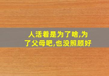 人活着是为了啥,为了父母吧,也没照顾好