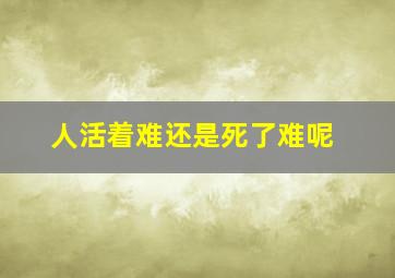 人活着难还是死了难呢