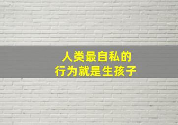 人类最自私的行为就是生孩子