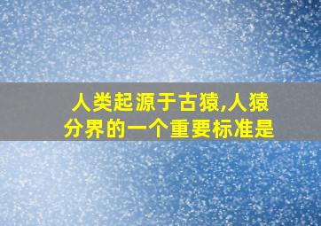 人类起源于古猿,人猿分界的一个重要标准是