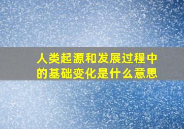 人类起源和发展过程中的基础变化是什么意思