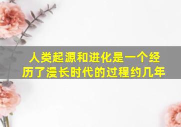 人类起源和进化是一个经历了漫长时代的过程约几年