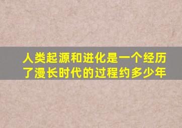 人类起源和进化是一个经历了漫长时代的过程约多少年