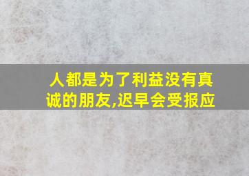 人都是为了利益没有真诚的朋友,迟早会受报应