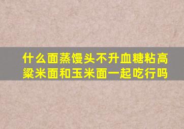 什么面蒸馒头不升血糖粘高粱米面和玉米面一起吃行吗