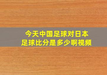 今天中国足球对日本足球比分是多少啊视频