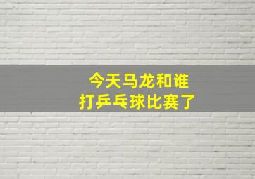 今天马龙和谁打乒乓球比赛了