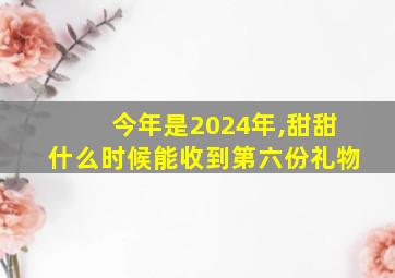 今年是2024年,甜甜什么时候能收到第六份礼物